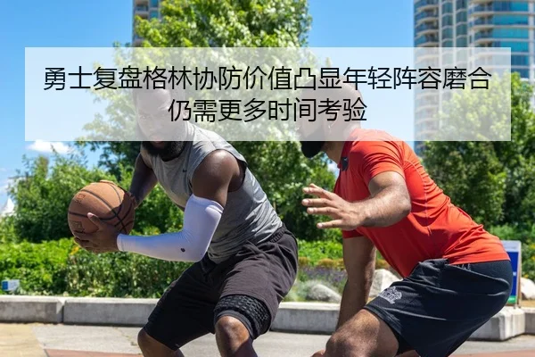 勇士复盘格林协防价值凸显年轻阵容磨合仍需更多时间考验